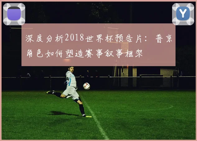 深度分析2018世界杯预告片:普京角色如何塑造赛事叙事框架