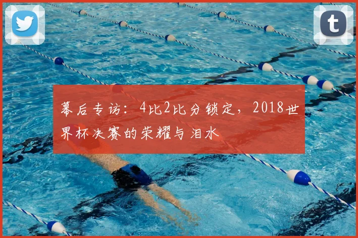 幕后专访:4比2比分锁定,2018世界杯决赛的荣耀与泪水