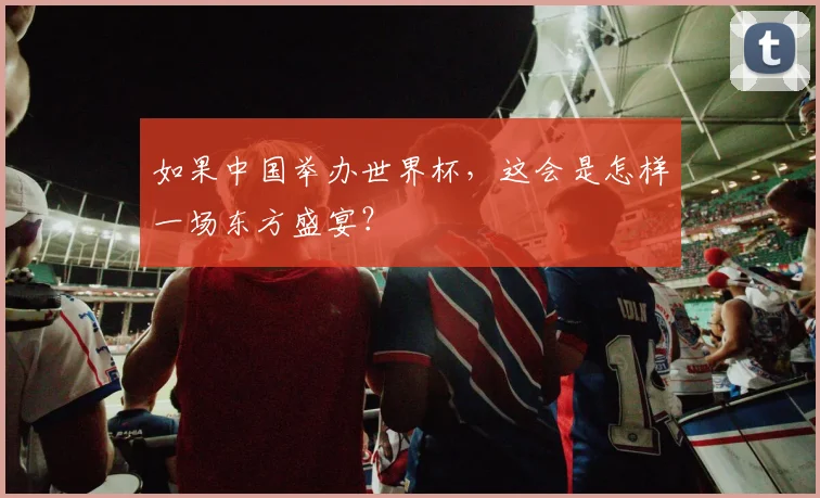 如果中国举办世界杯,这会是怎样一场东方盛宴?