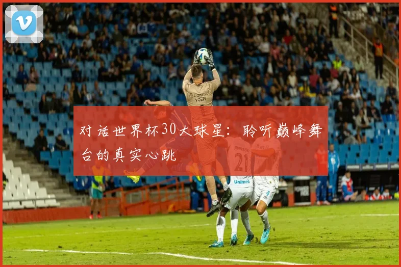 对话世界杯30大球星:聆听巅峰舞台的真实心跳