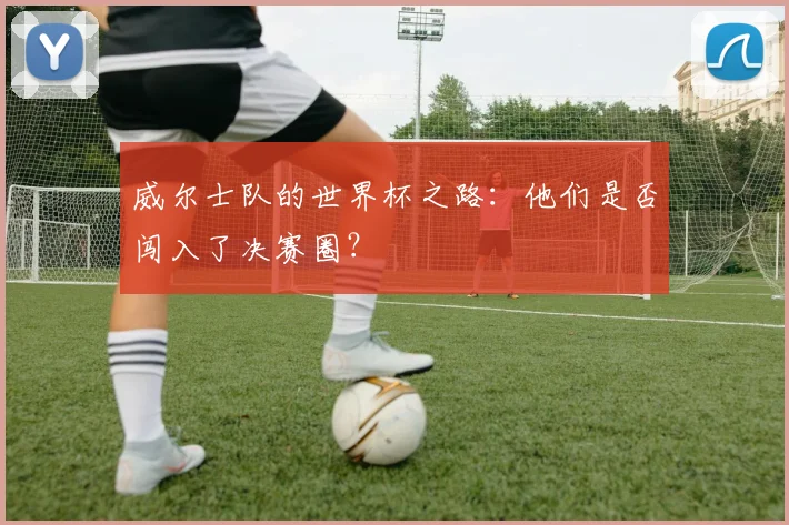 威尔士队的世界杯之路:他们是否闯入了决赛圈?
