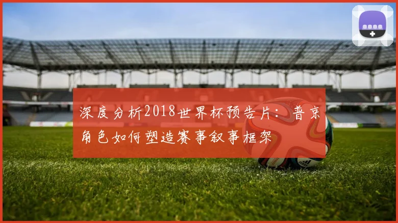 深度分析2018世界杯预告片:普京角色如何塑造赛事叙事框架
