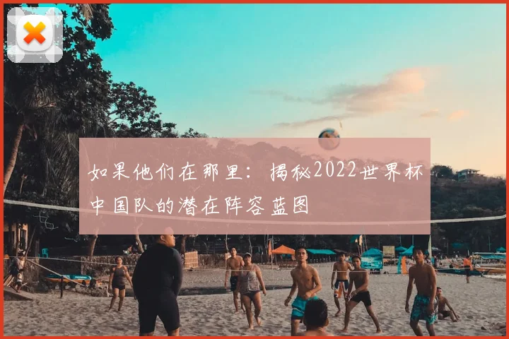 如果他们在那里:揭秘2022世界杯中国队的潜在阵容蓝图