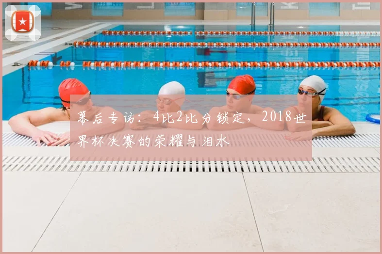 幕后专访:4比2比分锁定,2018世界杯决赛的荣耀与泪水