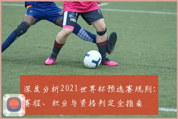 深度分析2021世界杯预选赛规则:赛程、积分与资格判定全指南