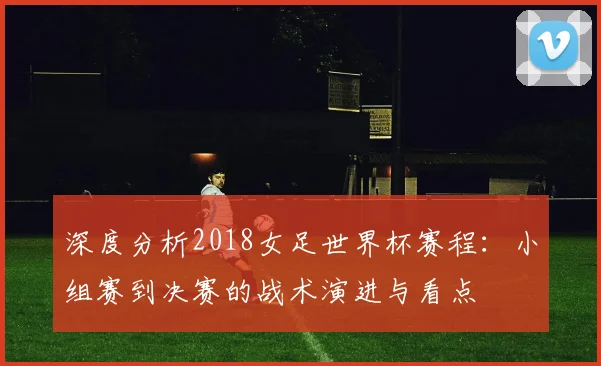 深度分析2018女足世界杯赛程：小组赛到决赛的战术演进与看点