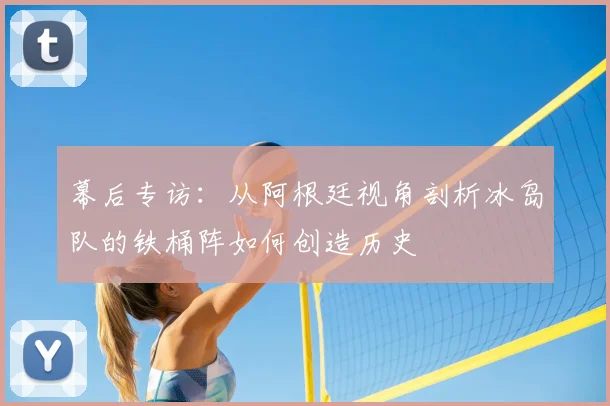 幕后专访:从阿根廷视角剖析冰岛队的铁桶阵如何创造历史