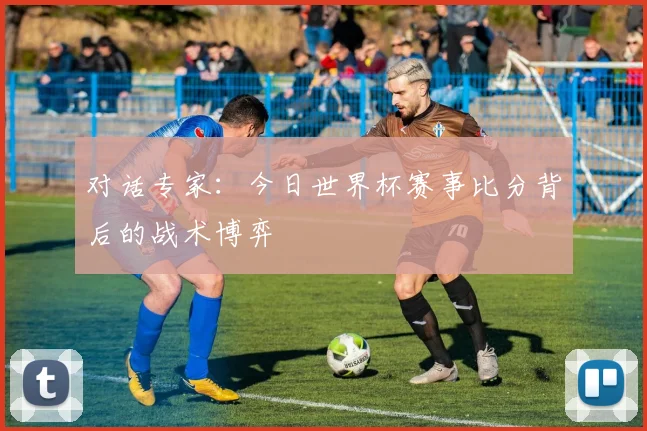 对话专家:今日世界杯赛事比分背后的战术博弈