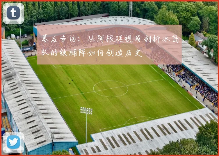 幕后专访:从阿根廷视角剖析冰岛队的铁桶阵如何创造历史