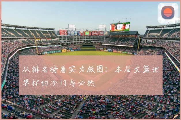从排名榜看实力版图：本届女篮世界杯的冷门与必然
