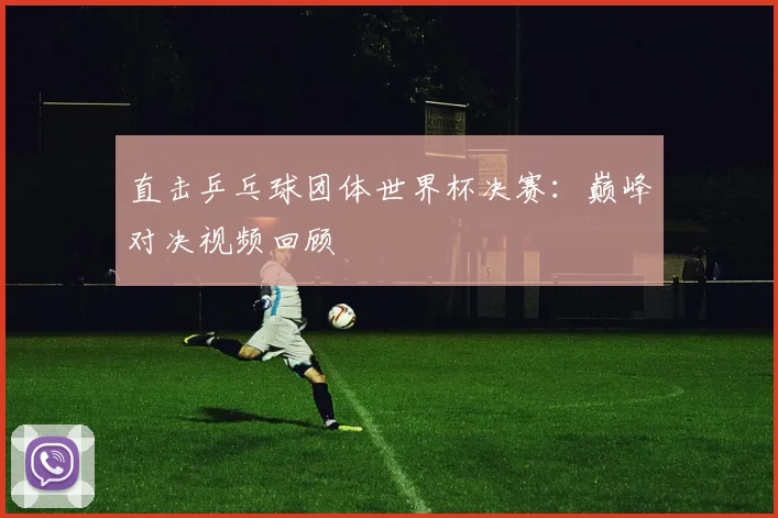 直击乒乓球团体世界杯决赛：巅峰对决视频回顾