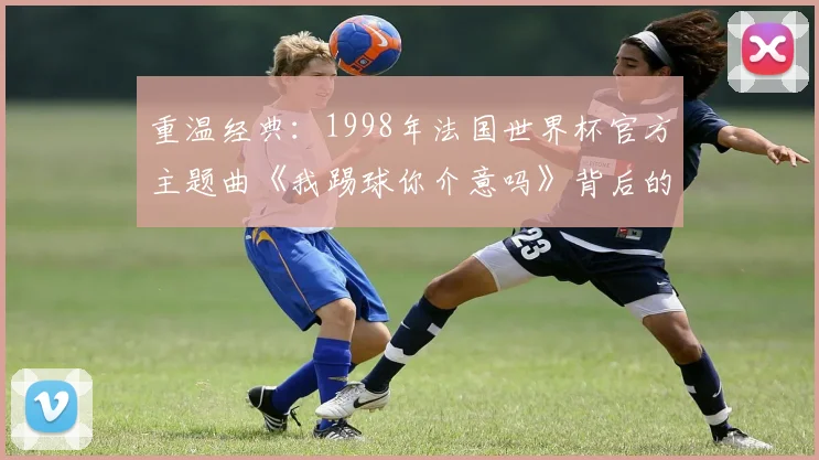 重温经典：1998年法国世界杯官方主题曲《我踢球你介意吗》背后的故事